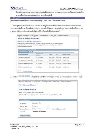 PeopleSoft HCM User Guide
         โดยพนักงานสามารถทาการตรวจสอบข้อมูลสิทธิ์วันลาคงเหลือ ของแต่ละประเภทการลา ได้จากหน้าจอสิทธิ์การ
         ลาคงเหลือ (Absence Balance) โดยสามารถเข้าเมนูดังนี้
  Navigation
 Main Menu > Self Service > Time Reporting > View Time > Absence Balance

1. เมื่อเข้าสู่หน้าจอสิทธิ์การลาคงเหลือ ระบบจะแสดงข้อมูลการลาคงเหลือของพนักงานในแต่ละประเภทการลา และ
ระยะเวลาของสิทธิ์การลาที่คงเหลือ ซึ่งเป็นสิทธิ์การคงเหลือที่เกิดจากการคานวณข้อมูลการลาประจาเดือนที่ผ่านมา โดย
สามารถดูวันที่ที่ระบบคานวณสิ้นสุดถึงวันไหน ได้จากชื่อคอลัมน์ Balance as of




2.   กดลิงค์                   เพื่อเข้าสู่หน้าจอสิทธิ์การลาคงเหลือในอนาคต โดยมีรายละเอียดของค่าต่างๆ ดังนี้




Confidential                                                                                     Page 32 of 47
Filename: UserGuide_HCM_ESSV2.doc
Version: 2.0
 