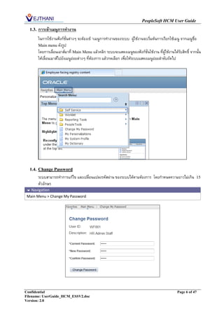 PeopleSoft HCM User Guide
  1.3.   การเข้าเมนูการทางาน
         ในการใช้งานฟังก์ชั่นต่างๆ จะต้องเข้ าเมนูการทางานของระบบ ผู้ใช้งานจะเริ่มต้นการเรียกใช้เมนู จากเมนูชื่อ
         Main menu ดังรูป
         โดยการเลื่อนเมาส์มาที่ Main Menu แล้วคลิก ระบบจะแสดงเมนูของฟังก์ชั่นใช้งาน ที่ผู้ใช้งานได้รับสิทธิ์ จากนั้น
         ให้เลื่อนเมาส์ไปยังเมนูย่อยต่างๆ ที่ต้องการ แล้วกดเลือก เพื่อให้ระบบแสดงเมนูย่อยลาดับถัดไป




  1.4. Change Password
         ระบบสามารถทาการแก้ไข และเปลี่ยนแปลงรหัสผ่าน ของระบบได้ตามต้องการ โดยกาหนดความยาวไม่เกิน                 15
         ตัวอักษร
  Navigation
 Main Menu > Change My Password




Confidential                                                                                        Page 6 of 47
Filename: UserGuide_HCM_ESSV2.doc
Version: 2.0
 