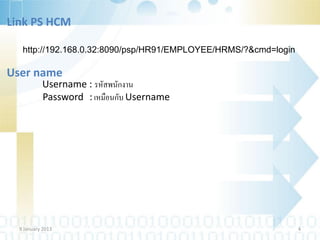 Link PS HCM

   http://192.168.0.32:8090/psp/HR91/EMPLOYEE/HRMS/?&cmd=login

User name
           Username : รหัสพนักงาน
           Password : เหมือนกับ Username




  9 January 2013                                                 4
 