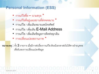Personal Information (ESS)

            •   การแก้ไขชื่อ – นามสกุล *
            •   การแก้ไขที่อยู่และสถานที่ส่งจดหมาย *
            •   การแก้ไข / เพิ่มเติมหมายเลขโทรศัพท์
            •   การแก้ไข / เพิ่มเติม E-Mail Address
            •   การแก้ไข / เพิ่มเติมข้อมูลการติดต่อฉุกเฉิน
            •   การเปลี่ยนแปลงสถานภาพ *
หมายเหตุ : ทั้ง 3 รายการ เมื่อมีการส่งเรื่องการแก้ไข ต้องมีเอกสารส่งไปให้ทางฝ่ายบุคคล
           เพื่อรับรองการเปลี่ยนแปลงข้อมูล




   9 January 2013                                                                       9
 