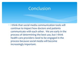 I think that social media communication tools will continue to impact how doctors and patients communicate with each other.  We are early in the process of determining the best use, but I think health care providers need to be engaged in the process because social media will become increasingly important. Conclusion 