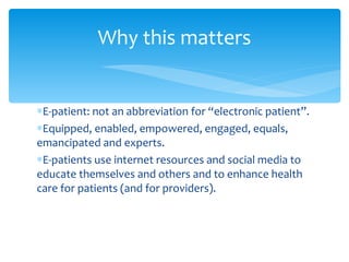 E-patient: not an abbreviation for “electronic patient”. Equipped, enabled, empowered, engaged, equals, emancipated and experts. E-patients use internet resources and social media to educate themselves and others and to enhance health care for patients (and for providers). Why this matters 