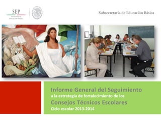 Informe	
  General	
  del	
  Seguimiento	
  	
  
a	
  la	
  estrategia	
  de	
  fortalecimiento	
  de	
  los	
  
Consejos	
  Técnicos	
  Escolares	
  
Ciclo	
  escolar	
  2013-­‐2014	
  
	
  	
  
Subsecretaría de Educación Básica
 