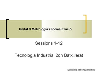 Unitat 9 Metrologia i normalització
Santiago Jiménez Ramos
Sessions 1-12
Tecnologia Industrial 2on Batxillerat
 