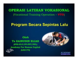 Program Secara Sepintas Lalu
Oleh
Ts ZAINUDIN ELIAS
(PPD-PLV/PP-PPT/PPL)
Academy For Human Capital
(L02174)
OPERASI LATIHAN VOKASIONAL
(Vocational Training Operation – VTO)
 