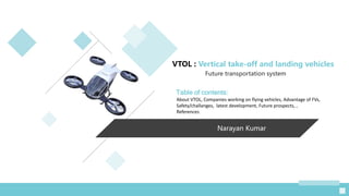 Narayan Kumar
VTOL : Vertical take-off and landing vehicles
Future transportation system
Table of contents:
About VTOL, Companies working on flying vehicles, Advantage of FVs,
Safety/challanges, latest development, Future prospects, ,
References
 