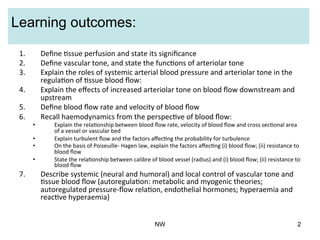 Learning outcomes:
1.  Deﬁne	
  (ssue	
  perfusion	
  and	
  state	
  its	
  signiﬁcance	
  
2.  Deﬁne	
  vascular	
  tone,	
  and	
  state	
  the	
  func(ons	
  of	
  arteriolar	
  tone	
  	
  
3.  Explain	
  the	
  roles	
  of	
  systemic	
  arterial	
  blood	
  pressure	
  and	
  arteriolar	
  tone	
  in	
  the	
  
regula(on	
  of	
  (ssue	
  blood	
  ﬂow:	
  
4.  Explain	
  the	
  eﬀects	
  of	
  increased	
  arteriolar	
  tone	
  on	
  blood	
  ﬂow	
  downstream	
  and	
  
upstream	
  
5.  Deﬁne	
  blood	
  ﬂow	
  rate	
  and	
  velocity	
  of	
  blood	
  ﬂow	
  
6.  Recall	
  haemodynamics	
  from	
  the	
  perspec(ve	
  of	
  blood	
  ﬂow:	
  
•  Explain	
  the	
  rela(onship	
  between	
  blood	
  ﬂow	
  rate,	
  velocity	
  of	
  blood	
  ﬂow	
  and	
  cross	
  sec(onal	
  area	
  
of	
  a	
  vessel	
  or	
  vascular	
  bed	
  
•  Explain	
  turbulent	
  ﬂow	
  and	
  the	
  factors	
  aﬀec(ng	
  the	
  probability	
  for	
  turbulence	
  
•  On	
  the	
  basis	
  of	
  Poiseuille-­‐	
  Hagen	
  law,	
  explain	
  the	
  factors	
  aﬀec(ng	
  (i)	
  blood	
  ﬂow;	
  (ii)	
  resistance	
  to	
  
blood	
  ﬂow	
  
•  State	
  the	
  rela(onship	
  between	
  calibre	
  of	
  blood	
  vessel	
  (radius)	
  and	
  (i)	
  blood	
  ﬂow;	
  (ii)	
  resistance	
  to	
  
blood	
  ﬂow	
  
7.  Describe	
  systemic	
  (neural	
  and	
  humoral)	
  and	
  local	
  control	
  of	
  vascular	
  tone	
  and	
  
(ssue	
  blood	
  ﬂow	
  (autoregula(on:	
  metabolic	
  and	
  myogenic	
  theories;	
  
autoregulated	
  pressure-­‐ﬂow	
  rela(on,	
  endothelial	
  hormones;	
  hyperaemia	
  and	
  
reac(ve	
  hyperaemia)	
  
NW 2
 