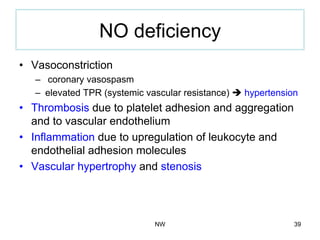 NO deficiency
•  Vasoconstriction
–  coronary vasospasm
–  elevated TPR (systemic vascular resistance) è hypertension
•  Thrombosis due to platelet adhesion and aggregation
and to vascular endothelium
•  Inflammation due to upregulation of leukocyte and
endothelial adhesion molecules
•  Vascular hypertrophy and stenosis
NW 39
 