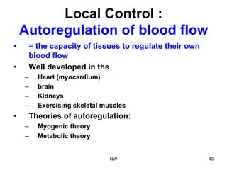 Local Control :
Autoregulation of blood flow
•  = the capacity of tissues to regulate their own
blood flow
•  Well developed in the
–  Heart (myocardium)
–  brain
–  Kidneys
–  Exercising skeletal muscles
•  Theories of autoregulation:
–  Myogenic theory
–  Metabolic theory
NW 40
 