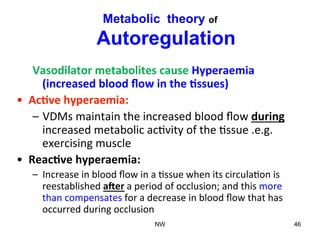 Metabolic theory of
Autoregulation
Vasodilator	
  metabolites	
  cause	
  Hyperaemia	
  	
  	
  	
  
(increased	
  blood	
  ﬂow	
  in	
  the	
  8ssues)	
  
•  Ac8ve	
  hyperaemia:	
  
–  VDMs	
  maintain	
  the	
  increased	
  blood	
  ﬂow	
  during	
  
increased	
  metabolic	
  ac(vity	
  of	
  the	
  (ssue	
  .e.g.	
  
exercising	
  muscle	
  
•  Reac8ve	
  hyperaemia:	
  
–  Increase	
  in	
  blood	
  ﬂow	
  in	
  a	
  (ssue	
  when	
  its	
  circula(on	
  is	
  
reestablished	
  a?er	
  a	
  period	
  of	
  occlusion;	
  and	
  this	
  more	
  
than	
  compensates	
  for	
  a	
  decrease	
  in	
  blood	
  ﬂow	
  that	
  has	
  
occurred	
  during	
  occlusion	
  
	
   NW 46
 