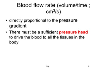 Blood flow rate (volume/time ;
cm3/s)
•  directly proportional to the pressure
gradient
•  There must be a sufficient pressure head
to drive the blood to all the tissues in the
body
NW 8
 
