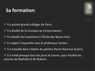Sa formation:
 Il a assisté grands collèges de Paris;
 Il a étudié de la musique au Conservatoire;
 Il a étudié de la peinture à l'École des Beaux-Arts;
 Il a appris l'aquarelle avec le professeur Soulier ;
 Il a travaillé dans l'atelier du peintre Pierre-Narcisse Guérin;
 Il a visité presque tous les jours le Louvre, pour étudier les
œuvres de Raphaël et de Rubens.
 