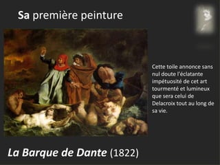 Sa première peinture
La Barque de Dante (1822)
Cette toile annonce sans
nul doute l'éclatante
impétuosité de cet art
tourmenté et lumineux
que sera celui de
Delacroix tout au long de
sa vie.
 