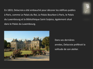 En 1833, Delacroix a été embauché pour décorer les édifices publics
à Paris, comme Le Palais du Roi, Le Palais Bourbon à Paris, le Palais
du Luxembourg et la Bibliothèque Saint-Sulpice, également situé
dans le Palais du Luxembourg.
Dans ses dernières
années, Delacroix préférait la
solitude de son atelier.
 