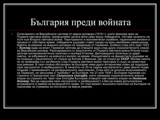 България преди войната


Сключването на Версайската система от мирни договори (1919 г.), която фиксира края на
Първата световна война, прехвърляйки цялата вина само върху победените, поставя началото на
пътя към Втората световна война. Териториално и икономически ограбени, национално унизени и
лишени от собствена армия, победените държави стават гнездо на един неизбежен реваншизъм.
Идеята за ревизия на мирните договори се предвожда от Германия, особено след като през 1933
г. Хитлер идва на власт. Германия започва да отхвърля една след друга ограничителните клаузи
на Версайския договор. Разочарованата от резултатите от Първата световна война Италия също
започва експанзионистична политика и окупира Етиопия. Далновидните политици си дават
сметка, че избухването на войната е въпрос на време. Инициативата на фашистките държави не
се посреща с решителност от страна на Англия и Франция. Що се отнася до СССР, Москва никога
не се примирява със загубените след Първата световна война територии и също се ориентира
към ревизия. В тази сложна обстановка за България няма друга алтернатива освен да поддържа
своя неутралитет и необвързаност. В началото на 30-те години неутралитетът дава своите първи
плодове с премахването на репарационните задължения. След като се допуска въоръжаването
на Германия, не закъснява и “пробивът” за България. На 31 юли 1938 г. България подписва със
страните от Балканския пакт Солунската спогодба, която премахва ограничителните военни
клаузи за страната ни. Чрез тази спогодба България отхвърля най-тежките клаузи на Ньойския
договор, без да нарушава своя неутралитет и необвързаност и без да поема допълнителни
ангажименти в замяна на възвърнатото право. От този момент външната политика на България се
подчинява на стремежа за постигане на мирна ревизия.

 
