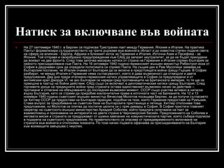 Натиск за включване във войната


На 27 септември 1940 г. в Берлин се подписва Тристранен пакт между Германия, Япония и Италия. На практика
Пактът формализира сътрудничеството на трите държави във военната област и до известна степен поделя света
на сфери на влияние - Европа, Африка и Близкият изток за Германия и Италия, Източна Азия и Пасифика - за
Япония. Той отправя и своеобразно предупреждение към САЩ да запазят неутралитет, за да не бъдат принудени
да воюват на два фронта. След това започва масиран натиск от страна на Германия и Италия спрямо България за
нейното присъединяване към Пакта. На 16 октомври 1940 година германският външен министър Рибентроп иска от
София в двудневен срок да определи политиката си спрямо Пакта. На същия ден в Рим Мусолини заявява на
българския посланик, че Италия очаква от България да се включи в предстоящата война срещу Гърция. В София
разбират, че между Италия и Германия няма съгласуваност, което ѝ дава възможност да отхвърли и двете
предложения. Два дни преди италиано-германския натиск управляващите в София са предупредени и от
английския крал Джордж VI, че ако България се нареди сред противниците на Британската империя, то тя ще се
превърне в театър на бойни действия. САЩ също се включват в дипломатическия натиск срещу България. След
горчивите уроци на предишните войни пред страната остава единственият възможен начин за действие –
протакане и отлагане на обвързването до последния възможен момент. СССР също участва активно в натиска
върху България, като се стреми да придобие изключителни права в източната част на Балканите. На 12 и 13
ноември 1940 година съветският външен министър Вячеслав Молотов посещава Берлин, за да получи съгласието
на Хитлер СССР да предостави на България гаранции, подобни на тези, които Германия предоставя на Румъния.
Става въпрос за придобиване на съветски бази на българските пристанища и летища. Хитлер отклонява това
предложение, но Молотов се опитва да постигне целите си с пряк демарш в София. В София пристига главният
секретар на съветското външно министерство Аркадий Соболев, който предлага сключване на пакт за
взаимопомощ и признаване на интересите на двете страни в Черноморския басейн. Предложението на Соболев и
неговата мисия в страната се придружават от шумна кампания на комунистическата партия, която събира подписки
в подкрепа на съветското предложение. Но правителството се опасява от преждевременното включване на
страната във войната и отклонява поканата. По този начин първата офанзива за присъединяването на България
към воюващите завършва с неуспех.

 