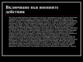 Включване във военните
действия


При тези условия Германия започва война на 6 април, едновременно срещу Гърция и Югославия,
подкрепена от Италия и Унгария, но без да си осигури военното участие България. Въпреки
няколкото югославски бомбардировки София не реагира. Тя за пореден път избягва пряк военен
сблъсък с мотива, че ще пази югоизточния фланг на атаката, където е концентрирана армията на
неутралната Турция. След последвалия блицкриг резултатът е крах за Югославия и разгром на
Гърция. Още преди 17 април, денят когато Югославия капитулира, българското правителство
започва интензивни преговори с Германия и Италия за контрол над части от територията й.
Междуременно Италия предявява претенции към голяма част от Западна Македония, след като е
окупирала още през 1938 г. Албания. Веднага след навлизането си през април в западните части
на Гърция и Югославия Мусолини декларира, че ще присъедини към Албания всички територии
там, в които живеят албанци. От друга страна Иван Михайлов е тясно свързан с немското и
особено италианското разузнаване, а неговата идея за създаване на самостоятелна македонска
държава вече е обсъждана в Берлин и Рим. България също е реагирала с иницииране
създаването на Български акционни комитети във Вардарска Македония, които се опитват да
вземат контрола над местната администрация, подготвяйки основата за българска инвазия. В
резултат на 18 април е постигнато политическо споразумение България да поеме контрола върху
Поморавието и територията на Вардарска Македония до река Вардар, макар Цар Борис III да
настоява да получи по "историко-емоционални причини" и части западно от тази зона (Охрид).
Договорения преди това излаз на Бяло море от устието на р. Струма до устието на р. Марица
като цяло се запазва. Отклонено е искането на България за Централна и Западна Егейска
Македония. Все пак българите там създават по-късно своя автономистка организация - Охрана.

 