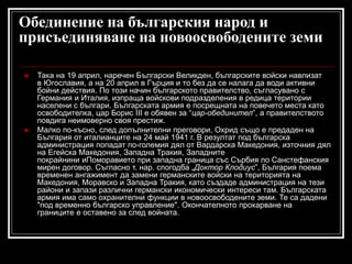 Обединение на българския народ и
присъединяване на новоосвободените земи




Така на 19 април, наречен Български Великден, българските войски навлизат
в Югославия, а на 20 април в Гърция и то без да се налага да води активни
бойни действия. По този начин българското правителство, съгласувано с
Германия и Италия, изпраща войскови подразделения в редица територии
населени с българи. Българската армия е посрещната на повечето места като
освободителка, цар Борис III е обявен за “цар-обединител”, а правителството
повдига неимоверно своя престиж.
Малко по-късно, след допълнителни преговори, Охрид също е предаден на
България от италианците на 24 май 1941 г. В резултат под българска
администрация попадат по-големия дял от Вардарска Македония, източния дял
на Егейска Македония, Западна Тракия, Западните
покрайнини иПоморавието при западна граница със Сърбия по Санстефанския
мирен договор. Съгласно т. нар. спогодба „Доктор Клодиус”, България поема
временен ангажимент да замени германските войски на територията на
Македония, Моравско и Западна Тракия, като създаде администрация на тези
райони и запази различни германски икономически интереси там. Българската
армия има само охранителни функции в новоосвободените земи. Те са дадени
"под временно българско управление". Окончателното прокарване на
границите е оставено за след войната.

 