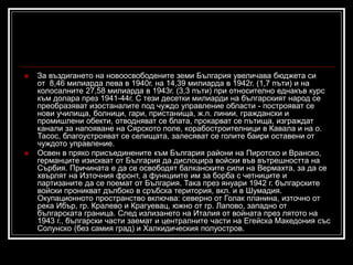 



За въздигането на новоосвободените земи България увеличава бюджета си
от 8,46 милиарда лева в 1940г. на 14,39 милиарда в 1942г. (1,7 пъти) и на
колосалните 27,58 милиарда в 1943г. (3,3 пъти) при относително еднакъв курс
към долара през 1941-44г. С тези десетки милиарди на българският народ се
преобразяват изостаналите под чуждо управление области - построяват се
нови училища, болници, гари, пристанища, ж.п. линии, граждански и
промишлени обекти, отводняват се блата, прокарват се пътища, изграждат
канали за напояване на Сярското поле, корабостроителници в Кавала и на о.
Тасос, благоустрояват се селищата, залесяват се голите баири оставени от
чуждото управление.
Освен в пряко присъединените към България райони на Пиротско и Вранско,
германците изискват от България да дислоцира войски във вътрешността на
Сърбия. Причината е да се освободят балканските сили на Вермахта, за да се
хвърлят на Източния фронт, а функциите им за борба с четниците и
партизаните да се поемат от България. Така през януари 1942 г. българските
войски проникват дълбоко в сръбска територия, вкл. и в Шумадия.
Окупационното пространство включва: северно от Голак планина, източно от
река Ибър, гр. Кралево и Крагуевац, южно от гр. Лапово, западно от
българската граница. След излизането на Италия от войната през лятото на
1943 г., български части заемат и централните части на Егейска Македония със
Солунско (без самия град) и Халкидическия полуостров.

 