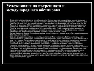 Усложняване на вътрешната и
международната обстановка




След като укрепва позициите си на Балканите, Хитлер започва поредната си военна кампания –
срещу СССР. На 22 юни 1941 година войските на Вермахта преминават границите на СССР. Два
дни след германското нахлуване Англия и Съединените щати обявяват, че ще подкрепят Русия.
Така на 13 декември 1941 г. българският парламент под натиска на Оста приема декларация за
обявяване на война на САЩ и Великобритания. Царство България обаче не обявява война на
СССР и запазва пълни дипломатически отношения с него. Символичната война обявена на
Западните съюзници, впоследствие е повод за англо-американските бомбардировки не само
надвоенни, но и над цивилни обекти в Дупница,София, Скопие, Стара
Загора,Казанлък, Враца, Горна Оряховица и други български градове, които българската авиация
брани с различен успех.
Веднага след започването на военните действия на Източния фронт, българските комунисти
направлявани от Коминтерна започват курс на въоръжена борба. Решението за това е взето на 24
юни 1941 година. За разлика от окупираните страни, където партизанското движение е насочено
срещу окупатор, в България то е насочено срещу собственото правителство, което дава
отражение върху размаха и целите на движението. Правителството има силна обществена
подкрепа в този момент, тъй като успява да запази страната от военен разгром, не изпраща
български войски по фронтовете и присъединява към България почти всички територии, населени
с българи. Така че правителството няма големи затруднения с ограничаване и противодействие
на съпротивата, особено в началния период от разгръщането ѝ. На нелегалното движение се
нанасят удари, след като се разкриват конспиративните центрове, а ръководителите на
съпротивата се арестуват и осъждат на смърт и дългогодишни срокове затвор. Комунистите си
дават сметка, че сами няма да могат да се справят с властта и започват да търсят единодействие
с други опозиционни групи.

 