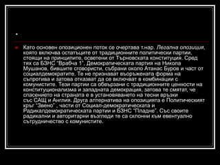 .


Като основен опозиционен поток се очертава т.нар. Легална опозиция,
която включва остатъците от традиционните политически партии,
стоящи на принципите, осветени от Търновската конституция. Сред
тях са БЗНС “Врабча 1”, Демократическата партия на Никола
Мушанов, бившите сговористи, събрани около Атанас Буров и част от
социалдемократите. Те не признават въоръжената форма на
съпротива и затова отказват да се включват в комбинации с
комунистите. Тези партии са обвързани с традиционните ценности на
конституционализма и западната демокрация, затова те смятат, че
спасението на страната е в установяването на тесни връзки
със САЩ и Англия. Друга алтернатива на опозицията е Политическият
кръг “Звено” , части от Социал-демократическата и
Радикалдемократическата партии и БЗНС “Пладне”. Със своите
радикални и авторитарни възгледи те са склонни към евентуално
сътрудничество с комунистите.

 