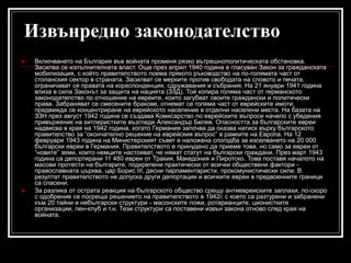 Извънредно законодателство




Включването на България във войната променя рязко вътрешнополитическата обстановка.
Засилва се изпълнителната власт. Още през април 1940 година е гласуван Закон за гражданската
мобилизация, с който правителството поема прякото ръководство на по-голямата част от
стопанския сектор в страната. Засилват се мерките против свободата на словото и печата,
ограничават се правата на кореспонденция, сдружавания и събрания. На 21 януари 1941 година
влиза в сила Законът за защита на нацията (ЗЗД). Той копира голяма част от германското
законодателство по отношение на евреите, които загубват своите граждански и политически
права. Забраняват се смесените бракове, отнемат се голяма част от еврейските имоти,
предвижда се концентриране на еврейското население в отделни населени места. На базата на
ЗЗН през август 1942 година се създава Комисарство по еврейските въпроси начело с убедения
привърженик на хитлеристките възгледи Александър Белев. Опасността за българските евреи
надвисва в края на 1942 година, когато Германия започва да оказва натиск върху българското
правителство за “окончателно решение на еврейския въпрос” в рамките на Европа. На 12
февруари 1943 година на Министерският съвет е наложена спогодба за изселването на 20 000
български евреи в Германия. Правителството е принудено да приеме това, но само за евреи от
“новите” земи, които немците настояват, че нямат статут на български граждани. През март 1943
година са депортирани 11 480 евреи от Тракия, Македония и Пиротско. Това поставя началото на
масови протести на българите, подкрепени практически от всички обществени фактори православната църква, цар Борис III, десни парламентаристи, прокомунистически сили. В
резултат правителството не допуска други депортации и всичките евреи в предвоенните граници
са спасени.
За разлика от острата реакция на българското общество срещу антиевреиските заплахи, по-скоро
с одобрение се посреща решението на правителството в 1942г. с което са разтурени и забранени
към 20 тайни и небългарски структури - масонските ложи, ротарианците, ционистките
организации, пен-клуб и т.н. Тези структури са поставени извън закона отново след края на
войната.

 