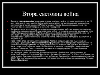 Втора световна война








Втората световна война е световен военен конфликт, който протича през средата на 20
век. Наречена е така, защото бойни действия се водят на три от седемте традиционни
континента и в три от океаните (Атлантическия, Тихия и Северния ледовит), и в тях
участват всички развити страни в света по това време.
Като резултат от агресивната политика на редица държави избухват множество локални
конфликти, предшестващи Втората световна война - японската агресия в Манджурия през
1931 г.,Гражданската война в Испания, Втората китайско-японска война (започнала на 7
юли 1937 г. и завършила на практика с края на Втората световна война),
необявенатаСъветско-японската гранична война, италианското нахлуване в Абисиния и
Албания и др.
През 1938 г. след остра политическа криза Австрия се присъединява към Германия
(аншлус). Провежда се Мюнхенската конференция, която завършва с подписването на
Мюнхенското споразумение. То води до германската анексия на Судетите, а по-късно (15
март 1939 г.) и до окупация на останалата част от Чехия и създаването на независима
държава Словакия. След провала на Мюнхенското споразумение Полша и Франция
подписват съюзническо споразумение.
На 23 август 1939 г. се сключва Договорът Молотов - Рибентроп, който довежда до
подялбата на Полша, окупацията на Литва, Латвия и Естония от СССР и до откъсването на
територии от Румъния (сегашна Молдова и Северна Буковина) и присъединяването им към
СССР. Два дни по-късно този договор е последван от съюзнически договор между Полша и
Великобритания.

 