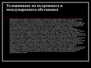 Усложняване на вътрешната и
международната обстановка


Междувременно все повече се засилва борбата на комунистите против правителството. На 17 юни 1942 година
радиостанция “Христо Ботев” излъчва програмата на Отечествения фронт (ОФ). Това е предложение
на комунистите за създаване на широк обществен фронт против правителството. В тази програма се настоява
България да не участва пряко във военните действия, да се отзоват българските войски от съседните държави, да
се скъса съюза с Оста и страната да се присъедини към антихитлеристката коалиция. В областта на вътрешната
политика се обещава възстановяване на Търновската конституция и предвидените от нея права и свободи. Тъй
като инициативата произхожда от комунистите, останалата част от опозицията отхвърля тяхното
предложение.През февруари 1943 година, след като съветската армия разбива войските на Вермахта
при Сталинград, започва постепенно прелом в хода на военните действия. Това усложнява положението на
България като германски съюзник. Кризата се задълбочава от смъртта на цар Борис III през август 1943 г., който е
най-авторитетната, консолидираща фигура в българския политически живот. Тъй като престолонаследникът
Симеон II е малолетен, се избира регентство в състав Богдан Филов, генерал Никола Михов и принц Кирил, брат на
починалия цар, с което се нарушава конституцията, тъй като роднини на монарха нямат право да бъдат регенти. За
министър-председател регентите посочват дотогавашния финансов министър Добри Божилов. Новото
правителство е притиснато от активизираната дейност на въоръжената опозиция. Още от началото на 1943 година
комунистите започват да създават своя военна организация, която централизира партизанското движение. В
отговор правителството създава жандармерия за борба с партизаните, която нерядко прибягва до разстрели. Така
конфликтът между партизани и правителство все повече се задълбочава, вместо да затихне. През пролетта на
1944 г. правителството решава да ликвидира партизанското движение. Мобилизирани са около 100 000 войници,
полицаи и жандармеристи в масови акции срещу партизаните. Резултатът обаче е далеч от желания — с
наближаването на Червената армия към България повече хора се присъединяват към партизанските
формирования. Едновременно с вътрешните проблеми, все повече се засилва натискът от Москва. На 18 май 1944
година съветското правителство връчва остра нота на България с искането България незабавно да скъса съюза с
Германия. Още същия ден кабинетът на Добри Божилов подава оставка, за да не даде категоричен отговор.
Образуваното на 1 юни 1944 година правителство на Иван Багрянов има за задача да намери изход от
задълбочаващата се криза.

 