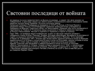 Световни последици от войната




ве седмици по-късно правителството на Дьониц се разпада , а самият той, вече ненужен на
победителите, е арестуван заедно със своите колеги. Съюзническото военно командване поема
директен контрол върху Германия. По-късно източните немски
провинции Силезия и Померания са предадени от СССР на Полша, а Източна Прусия е
разделена между Полша и СССР.Западните германски провинции Елзас и Лотаринги са
предадени на Франция, Судетската област на Чехословакия. Германия губи почти половината от
територията си. Повече от 15 милиона немци са изгонени от бившите германски територии
в Полша и Чехословакия. Австрия е отделена от Германия в старите си граници.
През 1946 г. се провежда мирна конференция, където се обсъждат мирните договори с
победените страни Италия, Румъния, Унгария, България иФинландия. Договорите са изготвени от
съвета на външните министри на СССР, САЩ, Великобритания и Франция. Те се подписват
в Париж на 10 февруари 1947 г. Италия губи четири малки гранични региона в полза на Франция,
адриатическите си острови и полуостров Истрия в полза на Югославия, няколко острова в полза
на Гърция, и освен това се отказва от суверенитет върху колониите си в Северна
Африка. Румъния губи Бесарабия и северна Буковина в полза на СССР, но получава
обратно Трансилвания от Унгария. Унгария остава в границите си от 1938 г. с незначителни
териториални изменения в полза на Словакия, а България - в границите от 1 януари 1941
г. Финландия предава пристанището Петсамо (Печенга) на СССР и така остава без достъп
до Северния Ледовит Океан.

 