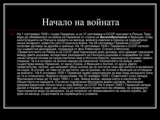 Начало на войната


На 1 септември 1939 г. първо Германия, а на 17 септември и СССР нахлуват в Полша. Това
води до обявяването на война на Германия от страна на Великобритания и Франция. След
капитулацията на Полша в средата на месеца, войната навлиза в период на сравнително
ниска активност, известен като Странната война. На 28 септември Германия и СССР
сключват Договор за дружба и граници. На 18 септември 1939 г. Германия и СССР излизат
със съвместна декларация, подписана от фон Рибентроп, Сталин и Молотов.
„Правителството на Райха и на СССР чрез подписания днес договор, като уреждат границите
между двете държави, вследствие разпадането на Полската държава и създавайки по този
начин сигурна основа за продължителен мир в Източна Европа, единодушно изказват своето
гледище, че е в интерес на всички народи да приключат положението на война, което
съществува между Германия, от една страна, и Франция и Англия, от друга. Двете
правителства, прочее, ще направят общи усилия да се постигне тази цел колкото е възможно
по-скоро. В случай, че това не се достигне, ще се докаже, че Англия и Франция са отговорни
за войната.” На 6 октомври 1939 г. Германия прави предложение за мир пред западните сили,
но то е отхвърлено. Войната продължава. На 30 ноември 1939 г. Съветският съюз напада
Финландия и води до 12 март 1940 г. т. нар. Зимна война, заради което е изключен от
Обществото на народите. Съгласно подписания Московски мирен договор, Финландия
предава Карелския полуостров и град Виборг на СССР. На 9 април 1940 г. Германия напада
Дания и Норвегия, един ден, след като английското правителство обявява, че норвежките
териториални води са минирани, за да попречат на преминаването на немски кораби. До
края на месеца, съпротивата на норвежците е сломена.

 