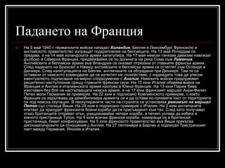 Падането на Франция


На 9 май 1940 г. германските войски нападат Холандия, Белгия и Люксембург Френското и
английското правителство изпращат подкрепления на белгийците. На 13 май Ротердам се
предава, а на 14 май холандската армия капитулира. На 17 май немски танкови дивизии навлизат
дълбоко в Северна Франция, придвижвайки се по долината на река Сома към Ламанша.
Английските и белгийски армии във Фландрия се оказват отрязани от главните френски армии.
След падането на Брюксел и Намюр английските и белгийски армии се оттеглят към Остенде и
Дюнкерк. След капитулацията на Белгия, англичаните са обградени при Дюнкерк. Там те са
оставени от немското командване да се изтеглят на спокойствие, с надеждата това да улесни
евентуалното подписване на мирно споразумение с Англия. Немските войски предприемат
решително настъпление срещу главните френски сили. На 10 юни Италия обявява война на
Франция и Англия и италианската армия нахлува в Южна Франция. На 13 юни Париж бива
изоставен без бой на настъпващата немска армия, а на 17 юни френският маршал Анри-Филип
Петен моли Германия за примирие. На 22 юни е подписано Компиенското примирие, с което
Франция се задължава да демобилизира армията си и да остави по-голямата част от териториите
си под немска окупация. В неокупираните части на страната се установява режимът на маршал
Петен със столица Виши. На 24 юни е подписано примирие с Италия. На 3 юли англичаните
опитват да принудят френските бойни кораби да се присъединят към тях. След като получават
отказ британците откриват огън, унищожавайки четири кораба, а петият успява да избяга в
южното пристанище Тулон. На 4 юли всички френски кораби, намиращи се в британски
пристанища, биват конфискувани. На 5 юли френското правителство във Виши прекъсва
дипломатическите си отношения с Англия. На 27 септември в Берлин е подписан Тристранният
пакт между Германия, Япония и Италия.

 