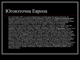 Югоизточна Европа




На 7 септември 1940 г. се сключва Крайовската спогодба между България и Румъния. На
България се връща територията на Южна Добруджа, загубена след Първата световна война.
Извършва се и размяна на население. Румъния освен това връща северна Трансилвания на
Унгария, загубена пак през Първата световна война, и Молдова на СССР. На 8 октомври същата
година немските войски влизат в Румъния. На 20 ноември Унгария се присъединява към
Тристранния пакт, последвана от Румъния на 23 ноември и Словакия на 24 ноември.
Италианското нахлуване в Гърция през ноември 1940 г. се превръща в катастрофа, след като
италианските войски са изтласкани в Албания, окупирана от Италия още от 1939 г. На 3
декември, гръцките войски нахлуват в Албания, завземайки Саранда, Гирокастра, и около 1/4 от
албанската територия. На 1 март 1941 г. България се присъединява към Тристранния пакт, и
немски войски влизат в София. На 25 март Югославия се присъединява към същия пакт, но два
дни по-късно югославското правителство е свалено от власт, чрез организиран от британското
разузнаване военен преврат. В резултат на това, в началото на април немските войски нападат
през българска, румънска и унгарска територия Югославия, а през българска територия и Гърция.
Целта на това германско нашествие е да помогне на съюзниците си и да изгони британските
войски от Гърция, предотвратявайки по този начин евентуална заплаха за находищата на нефт в
Румъния от страна на вражеските войски. Вермахтът успява за три седмици да наложи властта
си на Балканите, отблъсквайки британските подкрепления. На 20 май немски парашутисти
завземат остров Крит, а остатъците от разбитата английска армия се оттеглят към Кипър и Египет.
България получава възможността да администрира до края на войната населените предимно с
етнически българи Западни покрайнини, Вардарска Македония и Беломорска Тракия, както и
други територии от Гърция и Югославия. Създава се Независима хърватска държава, която
включва и Босна...

 