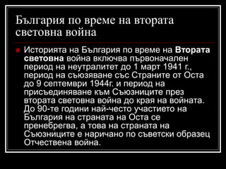 България по време на втората
световна война


Историята на България по време на Втората
световна война включва първоначален
период на неутралитет до 1 март 1941 г.,
период на съюзяване със Страните от Оста
до 9 септември 1944г. и период на
присъединяване към Съюзниците през
втората световна война до края на войната.
До 90-те години най-често участието на
България на страната на Оста се
пренебрегва, а това на страната на
Съюзниците е наричано по съветски образец
Отчествена война.

 