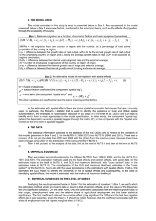 3. THE MODEL USED

         The model estimated in this study is what is presented below in Box 1. Are represented in the model
presented below in Box 1 some new factors, mentioned in the economic theory, such as the effects of congestion,
through the availability of housing.

           Box 1: Balances migration as a function of economic factors and basic equipment (amenities)
 (SM / PA) t  c0  c1 (rI  rE ) t  c2 ( DI  DE ) t  c3 ( AI ) t  c4 (s I  s E ) t  c5 ( f I  f E ) t       (1)

SM/PA = net migration from one country or region with the outside, as a percentage of total active
population of the country or region;
rI-rE = difference between the growth rates of real output, with rI to be the annual growth rate of real output
of the originating country or region and rE being the average growth rates of real GDP in all countries or
regions destination;
DI-DE = difference between the internal unemployment rate and the external average;
AI = number of employees in agriculture of the country or region of origin;
sI-sE = difference between the internal growth rate of wage and external average;
fI-fE = difference between the internal growth rate of housing and external average.


                             Box 2: An alternative model of net migration with spatial effects
(SM / PA) t  c0   (W (SM / PA))  c1 (rI  rE ) t  c 2 ( DI  DE ) t  c3 ( AI ) t  c 4 ( f I  f E ) t     (1)

W = matrix of distances;
 = autocorrelation coefficient (the component "spatial lag");

   = error term (the component "spatial error", and
                                                               W  
                                                                                ).

The other variables and coefficients have the same meaning as that before.


         In the estimates with spatial effects there are some spatial econometric techniques that are commonly
used. In particular, the Moran's I statistic that is used to identify the existence of local and global spatial
autocorrelation, the strategies of specification classical in six steps of (10)Florax et al. (2003) and LM tests to
identify which form is most appropriate to the model specification, in other words, the component "spatial lag"
(where the dependent variable is spatially lagged through the matrix W), or the component with the "spatial error
"(where is the error term is spatially lagged).

          4. THE DATA

        The statistical information collected in the statistics of the INE (2006) and is relative to the variables of
the models presented in Box 1 and 2, for the NUTS II (1996-2002) and NUTS III (1991 and 2001). There was a
concern of do not join the data from 2003 and 2004 with the others from the previous years, because there have
been changes since 2003 in the distribution of the various NUTS III NUTs II.
        Then it will proceed to the analysis of the data, first at the level of NUTS II and later at the level of NUTS
III.

          5. EMPIRICAL EVIDENCES

          Then we present empirical evidence for the different NUTS II, from 1996 to 2002, and for the NUTS III in
1991 and 2001. The estimation methods used are the fixed effects and random effects, with panel data, for the
estimates made at the level of NUTS II, and OLS and maximum likelihood, with "cross section” data, in the
estimates made at NUTS III. The consideration of the OLS and maximum likelihood estimates in the "cross
section" for the NUTS III, has to do with the usual procedures in the estimations with spatial effects. That is, first
estimates the OLS model to identify the existence or not of spatial effects and subsequently, in the case of
identifying spatial effects, the model is estimated with the method of maximum likelihood.

          51. EMPIRICAL EVIDENCES ON THE LEVEL OF NUTS II

          Analyzing the results presented below in Table 1 for the estimation of equation (1) Box 1, we verify which
the estimation method which we must to take in count is that of random effects, given the value of the Hausman
test (no significant statistics). On the other hand, only the coefficients associated with the relative growth rates of
real output, unemployment rates and the relative share of agricultural employment are that have statistical
significance. The first coefficient referred has positive effect (only significant for 10%) and the last two negative
effects (as it was expected, given the theory). It should be noted, however, that the coefficient associated with the
share of employment has the highest marginal effect (-1.913).

                                                                  2
 