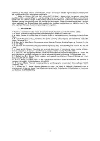 beginning of the period, which is understandable, since it is the region with the highest rates of unemployment
and highest percentage of employment in agriculture.
         Based on Census 1991 and 2001, at the NUTS III level, it appears that the Alentejo Interior lose
population and the coast and Algarve wins. Something similar we can see for the difference between the internal
growth rates and external average, for the product, and the number of houses. Evolutionary trends almost inverse
follow the average unemployment rates and average farm employment. There are however some cases it is worth
noting, particularly the Grande Lisboa which usually in the variables analyzed does not follow the trend of the
other regions of the coast, thus showing some signs of congestion.

        7.   REFERENCES

1. R. Solow. A Contribution to the Theory of Economic Growth. Quarterly Journal of Economics (1956).
2. G. Myrdal. Economic Theory and Under-developed Regions. Duckworth, London 1957.
3. N. Kaldor. Causes of the Slow Rate of Economic Growth in the United Kingdom. Cambridge University Press
1966.
4. M. Fujita; P. Krugman; and J.A. Venables. The Spatial Economy: Cities, Regions, and International Trade. MIT
Press, Cambridge 2000.
5. R. Barro and X. Sala-i-Martin. Convergence across states and regions. Brooking Papers on Economic Activity,
1, 82-107 (1991).
6. D. Salvatore. An econometric analysis of internal migration in Italy. Journal of Regional Science, 17, 395-408
(1977).
7. L. Katseli and N. Glytsos. Theoretical and empirical determinants of international labour mobility: a Greek-
German perspectives. In Gordon, I. and Thirlwall, A., European factor mobility, Macmillan 1989.
8. E. Soukiazis. The endogeneity of factor inputs and the importance of Balance of Payments on Growth. Am
empirical study for the OECD countries with special reference to Greece and Portugal, PhD Dissertation 1995.
9. P. Epifani and G.A. Gancia. Trade, migration and regional unemployment. Regional Science and Urban
Economics, 35, 625-644 (2005).
10. R.J.G.M. Florax; H. Folmer; and S.J. Rey. Specification searches in spatial econometrics: the relevance of
Hendry´s methodology. ERSA Conference, Porto 2003.
11. G. Hanson. Market Potential, Increasing Returns, and Geographic concentration. Working Paper, NBER,
Cambridge 1998.
12. P. Antolin and O. Bover. Regional Migration in Spain: The Effect of Personal Characteristics and of
Unemployment, Wage and House Price Differentials Using Pooled Cross-Section. Oxford Bulletin of Economics
and Statistics, 59, 215-235 (1997).




                                                       4
 