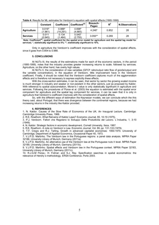 Table 4: Results for ML estimates for Verdoorn’s equation with spatial effects (1995-1999)
                                                        (S)  Breusch-              2
                Constant      Coefficient Coefficient                            R        N.Observations
                                                               Pagan
                  0.016*         0.988*         0.698*
Agriculture                                                    4.246*           0.852          28
                  (1.961)       (14.291)       (4.665)
                   0.011          0.134         0.545*
Services                                                       3.050**          0.269          28
                  (0.945)        (1.464)       (2.755)
                 (S)
 Note: Coefficient , spatial coefficient for the spatial error model for agriculture and the spatial lag model for
services; *, statistically significant to 5%; **, statistically significant to 10%.

          Only in agriculture the Verdoorn’s coefficient improves with the consideration of spatial effects,
since it goes from 0.854 to 0.988.

         5. CONCLUSIONS

         At NUTs III, the results of the estimations made for each of the economic sectors, in the period
(1995-1999), notes that the industry provides greater increasing returns to scale, followed by services.
Agriculture, on the other hand, has overly high values.
         At NUTs II, the consideration of new variables (GFCF ratio/output ratio flow of goods/output and
the variable concentration), in the equation of Verdoorn, little improvement have in the Verdoorn
coefficient. Finally, it should be noted that the Verdoorn coefficient captures much of the agglomeration
effects and is therefore not necessary to express explicitly these effects.
         With the cross-section estimates, it can be seen, that sector by sector the growing scaled income
is much stronger in industry and weaker or non-existent in the other sectors, just as proposed by Kaldor.
With reference to spatial autocorrelation, Moran’s I value is only statistically significant in agriculture and
services. Following the procedures of Florax et al. (2003) the equation is estimated with the spatial error
component for agriculture and the spatial lag component for services, it can be seen that it is only in
agriculture that Verdoorn’s coefficient improves with the consideration of spatial effects.
         So, with the different ways of estimation the Keynesian models, we can conclude which the this
theory said, about Portugal, that there was divergence between the continental regions, because we had
increasing returns in the industry like Kaldor provided.

         6. REFERENCES
1. N. Kaldor. Causes of the Slow Rate of Economics of the UK. An Inaugural Lecture. Cambridge:
Cambridge University Press, 1966.
2. R.E. Rowthorn. What Remains of Kaldor Laws? Economic Journal, 85, 10-19 (1975).
3. P.J. Verdoorn. Fattori che Regolano lo Sviluppo Della Produttivita del Lavoro. L´Industria, 1, 3-10
(1949).
4. N. Kaldor. Strategic factors in economic development. Cornell University, Itaca, 1967.
5. R.E. Rowthorn. A note on Verdoorn´s Law. Economic Journal, Vol. 89, pp: 131-133 (1979).
6. T.F. Cripps and R.J. Tarling. Growth in advanced capitalist economies: 1950-1970. University of
Cambridge, Department of Applied Economics, Occasional Paper 40, 1973.
7. V.J.P.D. Martinho. The Verdoorn law in the Portuguese regions: a panel data analysis. MPRA Paper
32186, University Library of Munich, Germany (2011a).
8. V.J.P.D. Martinho. An alternative use of the Verdoorn law at the Portuguese nuts II level. MPRA Paper
32189, University Library of Munich, Germany (2011b).
9. V.J.P.D. Martinho. Spatial effects and Verdoorn law in the Portuguese context. MPRA Paper 32183,
University Library of Munich, Germany (2011c).
10. R.J.G.M Florax.; H. Folmer; and S.J. Rey. Specification searches in spatial econometrics: the
relevance of Hendry´s methodology. ERSA Conference, Porto 2003.




                                                        5
 
