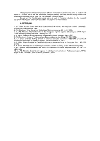 The signs of absolute convergence are different from one manufactured industries to another, but
there is a curious results for the equipment transport industry, because present strong evidence of
absolute convergence and we know that this industry is a dynamic sector.
         So, we can that the strong increasing returns to scale in the same industries (like the transport
equipment industry) are not enough to avoid the convergence of this industries.

        8. REFERENCES

1. N. Kaldor. Causes of the Slow Rate of Economics of the UK. An Inaugural Lecture. Cambridge:
Cambridge University Press, 1966.
2. R.E. Rowthorn. What Remains of Kaldor Laws? Economic Journal, 85, 10-19 (1975).
3. V.J.P.D. Martinho. The Verdoorn law in the Portuguese regions: a panel data analysis. MPRA Paper
32186, University Library of Munich, Germany (2011a).
4. N. Kaldor. Strategic factors in economic development. Cornell University, Itaca, 1967.
5. R.E. Rowthorn. A note on Verdoorn´s Law. Economic Journal, Vol. 89, pp: 131-133 (1979).
6. T.F. Cripps and R.J. Tarling. Growth in advanced capitalist economies: 1950-1970. University of
Cambridge, Department of Applied Economics, Occasional Paper 40, 1973.
7. N. Islam. Growth Empirics : A Panel Data Approach. Quarterly Journal of Economics, 110, 1127-1170
(1995).
8. R. Solow. A Contribution to the Theory of Economic Growth. Quarterly Journal of Economics (1956).
9. A.P. Thirlwall. Regional Problems are “Balance-of-Payments” Problems. Regional Studies, Vol. 14, 419-
425 (1980).
10. V.J.P.D. Martinho. Sectoral convergence in output per worker between Portuguese regions. MPRA
Paper 32269, University Library of Munich, Germany (2011b).
 