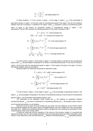 
                                          wi  Gi 
                                                         , real wage equation (3)
                                          wj  Gj 
                                                 
            In these equations, Yi is the income in region i, wi the wage in region i,                        i   is the percentage of

agricultural workers in region i, Gi the price index for manufactured goods in the region i and dij is the distance
between each pair of locations. In equilibrium the region i share  employed in sector of manufactured goods
                                                                                       i
which is equal to the fraction of companies located in manufactured goods in region i, ni/n.
Alternatively Thomas (1997) presents the following extension of the model of Krugman (1991):

                                               Yi  i Lwi , i , income equation (5)
                                    Pi H i  (1   )Yi , i , housing price equation (6)
                                                                1
                                                           1
                               Gi    j ( w j e ij )1  , i , price índex equation (7)
                                                  d

                                     j                    
                                                                1
                                                          
                               wi   Y j (G j e ij ) 1  , i nominal wage equation (8)
                                                 d

                                      j                   
                                     wi          wj
                                                       , i  j , real wage equation (9)
                                  Pi Gi Pj1  G 
                                    1 
                                                     j



        Yi is the income in region i, wi the wage in region i, L the total supply of workers for the manufactured
goods sector,  the percentage of employees in the sector of manufactured products, Pi the price of housing in
                    i
region i, the Gi price index for manufactured goods in region i, Hi the supply of housing in the region i and dij is
the distance between each pair of locations.
          Recently Fujita et al. (2000) also presented an alternative model:

                                          Yi  i wi  (1   )i , income equation (10)
                                                                           1 /(1 )
                                                                  
                                       Gi    j ( w j T ji )1                    , price equation (11)
                                             j                    
                                                                    1/ 
                                                              
                                     wi   Y j Tij1 G  1  , nominal wage equation (12)
                                                          j
                                           j                  
                                                          
                                               i  wi Gi , real wage equation (13)
            Yi is the income in region i, wi the wage in region i,          i   is the percentage of agricultural workers in the

region i,   i   the percentage of employees in the sector of manufactured products, Gi price index for manufactured

goods in region i, and Tij transport costs between regions i and j.
         The parameters to be estimated, these models are                                     the elasticity of substitution between
manufactured goods,
                              the share of expenditure on manufactured goods and                        the transport costs to send a

unit of manufactured goods in a unit distance.
         Note that, as can be seen, the three models are very similar, the main difference is that Thomas (1997)
have considered building housing sector (power anti-agglomeration) and have created more than one equation
and Fujita et al . (2000) have considered transport costs as variables and not considered as parameters in their
models Krugman (1991) and Thomas (1997).
         It should be noted also that the equations of the income of the previous models, it is assumed that
agricultural workers earn the same wage everywhere, given that agricultural goods are freely transported. Were
chosen, on the other hand, units such that there are
                                                            
                                                        workers in manufacturing and          agricultural workers.
                                                                                                           1 


                                                                2
 