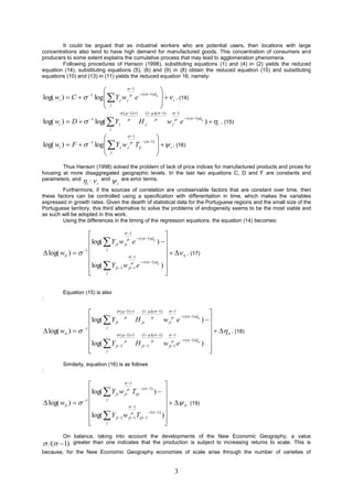It could be argued that as industrial workers who are potential users, then locations with large
concentrations also tend to have high demand for manufactured goods. This concentration of consumers and
producers to some extent explains the cumulative process that may lead to agglomeration phenomena.
        Following procedures of Hanson (1998), substituting equations (1) and (4) in (2) yields the reduced
equation (14), substituting equations (5), (6) and (9) in (8) obtain the reduced equation (15) and substituting
equations (10) and (13) in (11) yields the reduced equation 16, namely:

                                  1
                                                                       
log( wi )  C   1 log  Y j w j  e                                    , (14)
                                         ( 1) d ij
                         j                                              i
                                                                       
                                               (  1) 1    (1  )(  1)     1

                               log(  Y j
                                                                                      ( 1) d ij
log( wi )  D           1                       
                                                             Hj                 
                                                                               wj e                   )  i   , (15)
                                      j
                                            1
                                                           
                               log  Y j w j  Tij
                                                    ( 1) 
log( wi )  F           1
                                                                i , (16)
                                   j                       
                                                           
        Thus Hanson (1998) solved the problem of lack of price indices for manufactured products and prices for
housing at more disaggregated geographic levels. In the last two equations C, D and F are constants and
parameters, and  ,  and  are error terms.
                      i         i         i
        Furthermore, if the sources of correlation are unobservable factors that are constant over time, then
these factors can be controlled using a specification with differentiation in time, which makes the variables
expressed in growth rates. Given the dearth of statistical data for the Portuguese regions and the small size of the
Portuguese territory, this third alternative to solve the problems of endogeneity seems to be the most viable and
as such will be adopted in this work.
        Using the differences in the timing of the regression equations, the equation (14) becomes:

                                    1
                                                            
                    log(  Y jt w jt e
                                           ( 1) d ij
                                                          ) 
                                                            
 log( wit )   1                                            it , (17)
                          j
                                       1
                    log( Y w  e  ( 1) dij ) 
                          jt 1 jt 1                      
                         j                                  

         Equation (15) is also
:

                                (  1) 1   (1  )(  1)  1
                                                                                    
                    log(  Y jt
                                                                   ( 1) d ij
                                            H jt  w jt e                        ) 
                                                                                    
 log( wit )   1                                                                    it , (18)
                          j
                                (  1) 1   (1  )(  1)  1
                    log( Y  H  w  e  ( 1) dij ) 
                          jt 1             jt 1          jt 1
                                                                                     
                         j                                                          
         Similarly, equation (16) is as follows
:

                                    1
                                                      
                    log(  Y jt w jt Tijt
                                           ( 1)
                                                    ) 
                                                      
 log( wit )   1                                      it
                          j
                                                                                           (19)
                                       1
                    log( Y w  T ( 1) )
                          jt 1 jt 1 ijt 1         
                         j                            
         On balance, taking into account the developments of the New Economic Geography, a value
 /(    1) greater than one indicates that the production is subject to increasing returns to scale. This is
because, for the New Economic Geography economies of scale arise through the number of varieties of


                                                                                 3
 