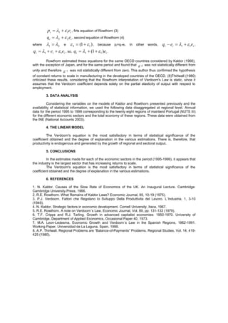 pi  1   1ei , firts equation of Rowthorn (3)
         qi  2   2 ei , second equation of Rowthorn (4)
where  1  2 e  2  (1   1 ) , because             pi=qi-ei.   In   other   words,   qi  ei  1   1ei ,
qi  1  ei   1ei , so, qi  1  (1   1 )ei .

         Rowthorn estimated these equations for the same OECD countries considered by Kaldor (1966),
with the exception of Japan, and for the same period and found that  2 was not statistically different from
unity and therefore   1   was not statistically different from zero. This author thus confirmed the hypothesis
of constant returns to scale in manufacturing in the developed countries of the OECD. (8)Thirlwall (1980)
criticized these results, considering that the Rowthorn interpretation of Verdoorn's Law is static, since it
assumes that the Verdoorn coefficient depends solely on the partial elasticity of output with respect to
employment.

        3. DATA ANALYSIS

          Considering the variables on the models of Kaldor and Rowthorn presented previously and the
availability of statistical information, we used the following data disaggregated at regional level. Annual
data for the period 1995 to 1999 corresponding to the twenty eight regions of mainland Portugal (NUTS III)
for the different economic sectors and the total economy of these regions. These data were obtained from
the INE (National Accounts 2003).

        4. THE LINEAR MODEL

         The Verdoorn's equation is the most satisfactory in terms of statistical significance of the
coefficient obtained and the degree of explanation in the various estimations. There is, therefore, that
productivity is endogenous and generated by the growth of regional and sectoral output.

        5. CONCLUSIONS

         In the estimates made for each of the economic sectors in the period (1995-1999), it appears that
the industry is the largest sector that has increasing returns to scale.
         The Verdoorn's equation is the most satisfactory in terms of statistical significance of the
coefficient obtained and the degree of explanation in the various estimations.

        6. REFERENCES

1. N. Kaldor. Causes of the Slow Rate of Economics of the UK. An Inaugural Lecture. Cambridge:
Cambridge University Press, 1966.
2. R.E. Rowthorn. What Remains of Kaldor Laws? Economic Journal, 85, 10-19 (1975).
3. P.J. Verdoorn. Fattori che Regolano lo Sviluppo Della Produttivita del Lavoro. L´Industria, 1, 3-10
(1949).
4. N. Kaldor. Strategic factors in economic development. Cornell University, Itaca, 1967.
5. R.E. Rowthorn. A note on Verdoorn´s Law. Economic Journal, Vol. 89, pp: 131-133 (1979).
6. T.F. Cripps and R.J. Tarling. Growth in advanced capitalist economies: 1950-1970. University of
Cambridge, Department of Applied Economics, Occasional Paper 40, 1973.
7. M.A. Leon-Ledesma. Economic Growth and Verdoorn´s Law in the Spanish Regions, 1962-1991.
Working Paper, Universidad de La Laguna, Spain, 1998.
8. A.P. Thirlwall. Regional Problems are “Balance-of-Payments” Problems. Regional Studies, Vol. 14, 419-
425 (1980).
 