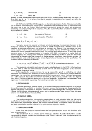 pi  a  bqi ,            Verdoorn law                                      (1)

     ei  c  dqi ,            Kaldor law                                        (2)
where pi, qi and ei are the growth rates of labor productivity, output and employment, respectively, with pi = qi - ei.
Since then, and d = c = (1-b), which shows that in practice the estimation of an equation can define the
parameters of the other.

         (12-13)Rowthorn (1975 and 1979) suggested an alternative specification. That is, if it is assumed that the
rate of growth is constrained by the supply of labor (hypothesis of the neoclassical theory of externalities), then
the proper way to test the Verdoorn Law is directly link productivity growth (or output) with employment,
considering, well, employment growth is exogenous. Thus, the equations Rowthorn considered to test the scale
economies are the following:

          pi  1   1ei ,                 first equation of Rowthorn                      (3)

         qi  2   2 ei ,                 second equation of Rowthorn                     (4)


         where   2  1   e    2  (1   1 ) .
          Taking the above into account, our interest is to test empirically the relationship Verdoorn for the
Portuguese economy at regional and sectoral, in order to identify savings to scale. Therefore, below is also
presented an alternative specification that will later be estimated and analyzed. This specification, as noted
earlier, equation Verdoorn results presented before, but now adding the ratio of GFCF/output ratio the flow of
goods/output and the variable concentration of labor. The purpose of this specification is to test in the various
economic sectors of the Portuguese regions in the period 1995-1999, the importance of capital (built with
technical progress), thus avoiding errors incomplete specification. Introducing the flow of goods and the variable
concentration is intended to test the importance of spatial factors in determining the economies of scale. The
fundamental goal turns out to be joining the forces of polarization and clustering of this specification. The
increased Verdoorn relationship is as follows:

          pi  a0  a1qi  a2 (Ci / Qi )  a3 ( Fi / Qik )  a4 ( Ei / En ) , increased Verdoorn equation       (5)

         This equation is estimated for each economic sectors and all sectors of the five NUTS II of Portugal, over
five years (1995 to 1999) and after individually for each NUTS II, with data disaggregated by four economic
sectors, over the same period of time.
         In this equation the variables increased pi and qi represent the growth of productivity and output,
respectively. The variable (Ci/Qi) represents the ratio of GFCF/output (such as "proxy" for the variation of the ratio
capital/output that incorporates technological progress), (Fi/Qik) represents the ratio of the flow of goods/output
and ( Ei/En) represents the variable concentration. C is GFCF, Q is the gross value added, F is the flow of goods
out of each of the regions (reflecting regional exports) and E is employment. Indexes i and n represent each of the
regions and the national total, respectively. The index k represents the total industry.

         3. DATA ANALYSIS

         Taking into account the variables related to the model of Verdoorn presented previously in its original
form and increased, the availability of statistical information, we used the following data disaggregated at the
regional and sectoral. Annual data for the period 1995 to 1999 corresponding to the five regions of mainland
Portugal (NUTS II) for the different economic sectors and the total economy of these regions. These data were
obtained from the INE (National Accounts 2003).

         4. THE LINEAR MODEL

         The results obtained from the regression analysis based on panel estimation show that the original
specification of Verdoorn´s Law is more robust and confirm the presence of increasing economies to scale at
both, regional and sectoral levels. However, the additional variables related to trade flows, capital accumulation
and labour concentration have few influence on the performance of economies to scale.

         5. FINAL CONCLUSIONS

         In this study, we applied the Verdoorn Law to the Portuguese economic sectors and at regional level,
using panel estimations.
         The consideration of new variables (GFCF ratio/output ratio flow of goods/output and the variable
concentration) in equation Verdoorn little improvement in the Verdoorn coefficient in the estimations carried out
with the original equation.



                                                             2
 