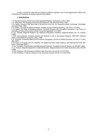 Finally, it should be noted that the Verdoorn coefficient captures much of the agglomeration effects and
is therefore not necessary to express explicitly these effects.

        6. REFERENCES

1. G. Myrdal. Economic Theory and Under-developed Regions. Duckworth, London, 1957.
2. A. Hirschman. The Strategy of Economic Development. Yale University Press, 1958.
3. N. Kaldor. Causes of the Slow Rate of Economics of the UK. An Inaugural Lecture. Cambridge: Cambridge
University Press, 1966.
4. N. Kaldor. The Case for Regional Policies. Scottish Journal of Political Economy, Vol. XVII, nº 3 (1970).
5. N. Kaldor. The Role of Increasing Returns, Technical Progress and Cumulative Causation in the Theory of
International Trade and Economic Growth. Économie Appliquée, nº 4 (1981).
6. A.P. Thirlwall. Regional Problems are “Balance-of-Payments” Problems. Regional Studies, Vol. 14, 419-425
(1980).
7. M.A. Leon-Ledesma. Economic Growth and Verdoorn´s Law in the Spanish Regions, 1962-1991. Working
Paper, Universidad de La Laguna, Spain, 1998.
8. P. Krugman. Increasing Returns and Economic Geography. Journal of Political Economy, Vol. 99, nº 3, 483-
499 (1991).
9. M. Fujita; P. Krugman and J.A. Venables. The Spatial Economy: Cities, Regions, and International Trade. MIT
Press, Cambridge, 2000.
10. A.J. Venables. Fragmentation and Multinational Production. European Economic Review, 43, 935-945 (1999).
11. G. Hanson. Regional adjustment to trade liberalization. Regional Science and Urban Economics (28), 419-444
(1998).
12. R.E. Rowthorn. What Remains of Kaldor Laws? Economic Journal, 85, 10-19 (1975).
13. R.E. Rowthorn. A note on Verdoorn´s Law. Economic Journal, Vol. 89, 131-133 (1979).




                                                        3
 