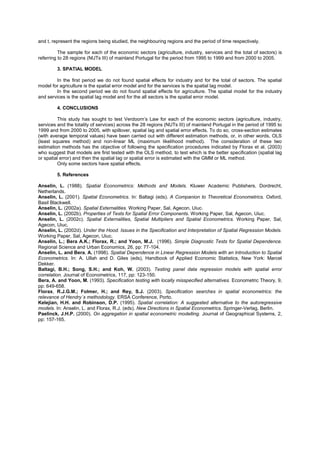 and t, represent the regions being studied, the neighbouring regions and the period of time respectively.

          The sample for each of the economic sectors (agriculture, industry, services and the total of sectors) is
referring to 28 regions (NUTs III) of mainland Portugal for the period from 1995 to 1999 and from 2000 to 2005.

         3. SPATIAL MODEL

        In the first period we do not found spatial effects for industry and for the total of sectors. The spatial
model for agriculture is the spatial error model and for the services is the spatial lag model.
        In the second period we do not found spatial effects for agriculture. The spatial model for the industry
and services is the spatial lag model and for the all sectors is the spatial error model.

         4. CONCLUSIONS

         This study has sought to test Verdoorn’s Law for each of the economic sectors (agriculture, industry,
services and the totality of services) across the 28 regions (NUTs III) of mainland Portugal in the period of 1995 to
1999 and from 2000 to 2005, with spillover, spatial lag and spatial error effects. To do so, cross-section estimates
(with average temporal values) have been carried out with different estimation methods, or, in other words, OLS
(least squares method) and non-linear ML (maximum likelihood method). The consideration of these two
estimation methods has the objective of following the specification procedures indicated by Florax et al. (2003)
who suggest that models are first tested with the OLS method, to test which is the better specification (spatial lag
or spatial error) and then the spatial lag or spatial error is estimated with the GMM or ML method.
         Only some sectors have spatial effects.

         5. References

Anselin, L. (1988). Spatial Econometrics: Methods and Models. Kluwer Academic Publishers, Dordrecht,
Netherlands.
Anselin, L. (2001). Spatial Econometrics. In: Baltagi (eds). A Companion to Theoretical Econometrics. Oxford,
Basil Blackwell.
Anselin, L. (2002a). Spatial Externalities. Working Paper, Sal, Agecon, Uiuc.
Anselin, L. (2002b). Properties of Tests for Spatial Error Components. Working Paper, Sal, Agecon, Uiuc.
Anselin, L. (2002c). Spatial Externalities, Spatial Multipliers and Spatial Econometrics. Working Paper, Sal,
Agecon, Uiuc.
Anselin, L. (2002d). Under the Hood. Issues in the Specification and Interpretation of Spatial Regression Models.
Working Paper, Sal, Agecon, Uiuc.
Anselin, L.; Bera A.K.; Florax, R.; and Yoon, M.J. (1996). Simple Diagnostic Tests for Spatial Dependence.
Regional Science and Urban Economics, 26, pp: 77-104.
Anselin, L. and Bera, A. (1998). Spatial Dependence in Linear Regression Models with an Introduction to Spatial
Econometrics. In: A. Ullah and D. Giles (eds), Handbook of Applied Economic Statistics, New York: Marcel
Dekker.
Baltagi, B.H.; Song, S.H.; and Koh, W. (2003). Testing panel data regression models with spatial error
correlation. Journal of Econometrics, 117, pp: 123-150.
Bera, A. and Yoon, M. (1993). Specification testing with locally misspecified alternatives. Econometric Theory, 9,
pp: 649-658.
Florax, R.J.G.M.; Folmer, H.; and Rey, S.J. (2003). Specification searches in spatial econometrics: the
relevance of Hendry´s methodology. ERSA Conference, Porto.
Kelejian, H.H. and Robinson, D.P. (1995). Spatial correlation: A suggested alternative to the autoregressive
models. In: Anselin, L. and Florax, R.J. (eds). New Directions in Spatial Econometrics. Springer-Verlag, Berlin.
Paelinck, J.H.P. (2000). On aggregation in spatial econometric modelling. Journal of Geographical Systems, 2,
pp: 157-165.
 