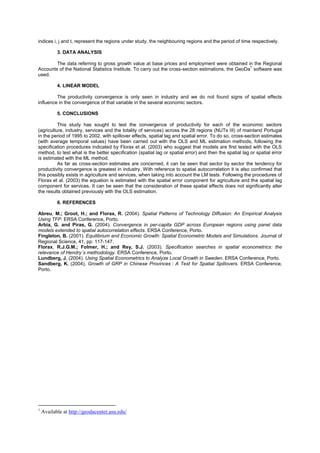 indices i, j and t, represent the regions under study, the neighbouring regions and the period of time respectively.

           3. DATA ANALYSIS

        The data referring to gross growth value at base prices and employment were obtained in the Regional
                                                                                                    1
Accounts of the National Statistics Institute. To carry out the cross-section estimations, the GeoDa software was
used.

           4. LINEAR MODEL

         The productivity convergence is only seen in industry and we do not found signs of spatial effects
influence in the convergence of that variable in the several economic sectors.

           5. CONCLUSIONS

          This study has sought to test the convergence of productivity for each of the economic sectors
(agriculture, industry, services and the totality of services) across the 28 regions (NUTs III) of mainland Portugal
in the period of 1995 to 2002, with spillover effects, spatial lag and spatial error. To do so, cross-section estimates
(with average temporal values) have been carried out with the OLS and ML estimation methods, following the
specification procedures indicated by Florax et al. (2003) who suggest that models are first tested with the OLS
method, to test what is the better specification (spatial lag or spatial error) and then the spatial lag or spatial error
is estimated with the ML method.
          As far as cross-section estimates are concerned, it can be seen that sector by sector the tendency for
productivity convergence is greatest in industry. With reference to spatial autocorrelation it is also confirmed that
this possibly exists in agriculture and services, when taking into account the LM tests. Following the procedures of
Florax et al. (2003) the equation is estimated with the spatial error component for agriculture and the spatial lag
component for services. It can be seen that the consideration of these spatial effects does not significantly alter
the results obtained previously with the OLS estimation.

           6. REFERENCES

Abreu, M.; Groot, H.; and Florax, R. (2004). Spatial Patterns of Technology Diffusion: An Empirical Analysis
Using TFP. ERSA Conference, Porto.
Arbia, G. and Piras, G. (2004). Convergence in per-capita GDP across European regions using panel data
models extended to spatial autocorrelation effects. ERSA Conference, Porto.
Fingleton, B. (2001). Equilibrium and Economic Growth: Spatial Econometric Models and Simulations. Journal of
Regional Science, 41, pp: 117-147.
Florax, R.J.G.M.; Folmer, H.; and Rey, S.J. (2003). Specification searches in spatial econometrics: the
relevance of Hendry´s methodology. ERSA Conference, Porto.
Lundberg, J. (2004). Using Spatial Econometrics to Analyze Local Growth in Sweden. ERSA Conference, Porto.
Sandberg, K. (2004). Growth of GRP in Chinese Provinces : A Test for Spatial Spillovers. ERSA Conference,
Porto.




1
    Available at http://geodacenter.asu.edu/
 