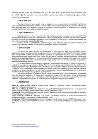 coefficient (of the spatial lag component) and          is the error term (of the spatial error component, with,
  W   ).       The indices i, j and t, represent the regions under study, the neighbouring regions and the
period of time respectively.

           3. DATA ANALYSIS

         The data referring to gross growth value to base prices and employment were obtained in the Regional
                                                                                                    1
Accounts of the National Statistics Institute. To carry out the cross-section estimations, the GeoDa software was
used. Also used were data concerning the level of schooling – primary, secondary or higher education, obtained
from the 2001 Census of the National Statistics Institute.

           4. THE LINEAR MODEL

         Industry confirms in these estimations the signs of productivity convergence across the NUTs III of
mainland Portugal from 1995 to 2002, a fact which is only favoured by higher education (since the effect of higher
education is positive and increases convergence). The non-existence of indications of spatial autocorrelation was
also confirmed, given the values of the LM tests.
         Finally, it should be noted that the greatest marginal effect is through higher education schooling, which
indicates that the higher the level of schooling, the greater the growth in productivity. .

           5. CONCLUSIONS

          This study has sought to test the convergence of productivity for each of the economic sectors
(agriculture, industry, services and the totality of services) across the 28 regions (NUTs III) of mainland Portugal
in the period of 1995 to 2002, with spillover effects, spatial lag and spatial error. To do so, cross-section estimates
(with average temporal values) have been carried out with the OLS and ML estimation methods, following the
specification procedures indicated by Florax et al. (2003) who suggest that models are first tested with the OLS
method, to test what is the better specification (spatial lag or spatial error) and then the spatial lag or spatial error
is estimated with the ML method.
          As far as cross-section estimates are concerned, it can be seen that sector by sector the tendency for
productivity convergence is greatest in industry. With reference to spatial autocorrelation it is also confirmed that
this possibly exists in agriculture and services, when taking into account the LM tests. Following the procedures of
Florax et al. (2003) the equation is estimated with the spatial error component for agriculture and the spatial lag
component for services, and it can be seen that the consideration of these spatial effects does not significantly
alter the results obtained previously with the OLS estimation.
          The level of schooling as proxy for human capital conditioning productivity convergence, improves the
value and statistical significance of convergence coefficients. On the other hand, above all the variable which
represents higher education shows indications which directly favour the growth of productivity, since the
coefficient associated to it presents in all economic sectors the greatest marginal positive effect.

           6. REFERENCES

Abreu, M.; Groot, H.; and Florax, R. (2004). Spatial Patterns of Technology Diffusion: An Empirical Analysis
Using TFP. ERSA Conference, Porto.
Arbia, G. and Piras, G. (2004). Convergence in per-capita GDP across European regions using panel data
models extended to spatial autocorrelation effects. ERSA Conference, Porto.
Fingleton, B. (2001). Equilibrium and Economic Growth: Spatial Econometric Models and Simulations. Journal of
Regional Science, 41, pp: 117-147.
Florax, R.J.G.M.; Folmer, H.; and Rey, S.J. (2003). Specification searches in spatial econometrics: the
relevance of Hendry´s methodology. ERSA Conference, Porto.
Lundberg, J. (2004). Using Spatial Econometrics to Analyze Local Growth in Sweden. ERSA Conference, Porto.
Sandberg, K. (2004). Growth of GRP in Chinese Provinces : A Test for Spatial Spillovers. ERSA Conference,
Porto.




1
    Available at http://geodacenter.asu.edu/
 