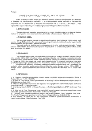 Portugal:

               (1/ T ) log( Pit / Pi 0 )    Wij pit  b log Pi 0   it , with   0   e    0    (1)

         In this equation (1) P is the product, p is the rate of growth of product in various regions, W is the matrix
of distances, b is the convergence coefficient,  is the autoregressive spatial coefficient (of the spatial lag
component) and  is the error term (of the spatial error component, with,   W   ). The indices i, j and t,
represent the regions under study, the neighbouring regions and the period of time respectively.

           3. DATA ANALYSIS

           The data referring to population were obtained in the censos (population data) of the National Statistics
                                                                 1
Institute. To carry out the cross-section estimations, the GeoDa software was used (7)(Anselin 2010).

           4. THE LINEAR MODEL

         This part of the study will examine the specification procedures of (8)Florax et al. (2003) and will firstly
examine through OLS estimates, the relevance of proceeding with estimate models with spatial lag and spatial
error components, with recourse to LM specification tests.
         The results confirm to what has been previously seen, or, in other words, product diverged in Portugal
between 1991 and 2001. Convergence/divergence in the product will be conditioned by spillover effects, spatial
error, according to the LM tests.


           5. CONCLUSIONS

          This study has sought to test the convergence of product across the 4052 parishes of mainland Portugal
in the period of 1991 to 2001, with spillover effects, spatial lag and spatial error. To do so, cross-section estimates
have been carried out with the OLS and ML estimation methods, following the specification procedures indicated
by Florax et al. (2003) who suggest that models are first tested with the OLS method, to test what is the better
specification (spatial lag or spatial error) and then the spatial lag or spatial error is estimated with the ML method.
          Considering the analysis of the data and the estimation results previously carried out, it can be seen that
product is subject to positive spatial autocorrelation and that the product diverged between 1991 and 2001 in
Portugal. This is a preoccupant situation, because we are the population all in the littoral and no people in the
interior.


           6. REFERENCES

1. B. Fingleton. Equilibrium and Economic Growth: Spatial Econometric Models and Simulations. Journal of
Regional Science, 41, 117-147 (2001).
2. M. Abreu; H. Groot; and R. Florax. Spatial Patterns of Technology Diffusion: An Empirical Analysis Using TFP.
ERSA Conference, Porto 2004.
3. P. Nijkamp. Regional Development as Self-Organized Converging Growth. 2nd Central European Conference
in Regional Science – CERS, Košice 2007.
4. K. Sandberg. Growth of GRP in Chinese Provinces : A Test for Spatial Spillovers. ERSA Conference, Porto
2004.
5. G. Arbia and G. Piras. Convergence in per-capita GDP across European regions using panel data models
extended to spatial autocorrelation effects. ERSA Conference, Porto 2004.
6. J. Lundberg. Using Spatial Econometrics to Analyze Local Growth in Sweden. ERSA Conference, Porto 2004.
7. L. Anselin. Thirty years of spatial econometrics. Papers in Regional Science, 89, 3-25 (2010).
8. R.J.G.M Florax.; H. Folmer; and S.J. Rey. Specification searches in spatial econometrics: the relevance of
Hendry´s methodology. ERSA Conference, Porto 2003.




1
    Available at http://geodacenter.asu.edu/


                                                                2
 