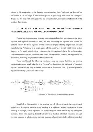 cluster in this work relates to the fact that companies share links "backward and forward" to
each other in the exchange of intermediate goods, as previously mentioned, the centripetal
forces, and not only with employees who are also consumers, as usually stated in most of the
work on these issues.


          2. THE ANALYTICAL MODEL OF THE RELATIONSHIP BETWEEN
AGGLOMERATION AND REGIONAL DEMAND FOR LABOR


          To analyze the relationship between inter-industry clustering, intra-industry and inter-
regional and regional demand for labor, we tried to develop an equation that relates the
demand relative for labor regional by the companies (represented by employment in each
manufacturing Portuguese in a given region of the country, of overall employment in this
industry in Portugal) with the three explanatory factors mentioned above the agglomeration,
or transportation costs and communication, links "backward and forward" and agglomeration
economies, following the procedures of Hanson (1998).
          Thus, we obtained the following equation, where we assume that there are positive
transportation costs which take the form "iceberg" of Samuelson, i.e. each unit of output of
region i sent to another, only a fraction reaches the T destination. The Lij is employment in
region i in industry j, and Rem is the salary.




     L                   Re mijt 1 / Lijt 1           Tij                L /L                    L /L 
 ln  ijt   0  1 ln                         2 ln              3 ln  ikt 1 ijt 1   4 ln  ijt 1 it 1  
     L                   Re m / L                        ijtTij          L /L                     L /L 
      jt                      jt 1     jt 1           i                   kt 1 jt 1             jt 1 t 1  ,
                           Liht 1 / Lit 1 2 
                                                 
                  5 ln  h  j               2 
                                                      ijt   jt
                           Lht 1 / Lt 1  
                           h j                  
                                                        equation of the relative growth of employment.




          Specified in this equation is the relative growth of employment, i.e. employment
growth at a Portuguese manufacturing industry in a region of overall employment in this
industry in Portugal, which represents the relative regional labor demand by the Portuguese
industrial firms. This relative demand for labor is a function of initial conditions in each
regional industry in relation to the national industry, where i is the index of the region, j of
 