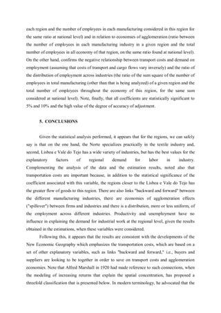 each region and the number of employees in each manufacturing considered in this region for
the same ratio at national level) and in relation to economies of agglomeration (ratio between
the number of employees in each manufacturing industry in a given region and the total
number of employees in all economy of that region, on the same ratio found at national level).
On the other hand, confirms the negative relationship between transport costs and demand on
employment (assuming that costs of transport and cargo flows vary inversely) and the ratio of
the distribution of employment across industries (the ratio of the sum square of the number of
employees in total manufacturing (other than that is being analyzed) of a given region and the
total number of employees throughout the economy of this region, for the same sum
considered at national level). Note, finally, that all coefficients are statistically significant to
5% and 10% and the high value of the degree of accuracy of adjustment.


       5. CONCLUSIONS


       Given the statistical analysis performed, it appears that for the regions, we can safely
say is that on the one hand, the Norte specializes practically in the textile industry and,
second, Lisboa e Vale do Tejo has a wide variety of industries, but has the best values for the
explanatory      factors     of      regional      demand       for     labor      in     industry.
Complementing the analysis of the data and the estimation results, noted also that
transportation costs are important because, in addition to the statistical significance of the
coefficient associated with this variable, the regions closer to the Lisboa e Vale do Tejo has
the greater flow of goods to this region. There are also links "backward and forward" between
the different manufacturing industries, there are economies of agglomeration effects
("spillover") between firms and industries and there is a distribution, more or less uniform, of
the employment across different industries. Productivity and unemployment have no
influence in explaining the demand for industrial work at the regional level, given the results
obtained in the estimations, when these variables were considered.
       Following this, it appears that the results are consistent with the developments of the
New Economic Geography which emphasizes the transportation costs, which are based on a
set of other explanatory variables, such as links "backward and forward," i.e., buyers and
suppliers are looking to be together in order to save on transport costs and agglomeration
economies. Note that Alfred Marshall in 1920 had made reference to such connections, when
the modeling of increasing returns that explain the spatial concentration, has proposed a
threefold classification that is presented below. In modern terminology, he advocated that the
 