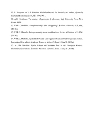10. P. Krugman and A.J. Venables. Globalization and the inequality of nations. Quarterly
Journal of Economics (110), 857-880 (1995).
11. A.O. Hirschman. The strategy of economic development. Yale University Press, New
Haven, 1958.
12. V.J.P.D. Martinho. Entrepreneurship: what´s happening?. Revista Millenium, nº39, IPV,
(2010a);
13. V.J.P.D. Martinho. Entrepreneurship: some considerations. Revista Millenium, nº39, IPV,
(2010b);
14. V.J.P.D. Martinho. Spatial Effects and Convergence Theory in the Portuguese Situation.
International Journal and Academic Research, Volume 3. Issue 3. May 30 (2011a);
15. V.J.P.D. Martinho. Spatial Effects and Verdoorn Law in the Portuguese Context.
International Journal and Academic Research, Volume 3. Issue 3. May 30 (2011b).
 