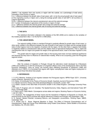 SM/PA = net migration from one country or region with the outside, as a percentage of total active
population of the country or region;
rI-rE = difference between the growth rates of real output, with rI to be the annual growth rate of real output
of the originating country or region and rE being the average growth rates of real GDP in all countries or
regions destination;
DI-DE = difference between the internal unemployment rate and the external average;
AI = number of employees in agriculture of the country or region of origin;
sI-sE = difference between the internal growth rate of wage and external average;
fI-fE = difference between the internal growth rate of housing and external average.


         3. THE DATA

        The statistical information collected in the statistics of the INE (2006) and is relative to the variables of
the models presented in Box 1, for the NUTS II (1996-2002).

         4. THE LINEAR MODEL

         The regional mobility of labor in mainland Portugal is positively affected by growth rates of real output, in
other words, greater is the difference between the rate of growth of real output of a region and the average growth
rates of other regions most is the migration of workers into the region. On the other hand, it appears that mobility
is negatively related to unemployment rates and the relative share of agricultural employment. That is, higher the
unemployment rate of a region and greater the weight of the agricultural sector, lower is the labor migration to this
region.
         The growth rates for wages and growth rates on the housing stock does not have statistical significance
and because this they have no influence on national labor mobility. What is not a surprising, given the Portuguese
regional context.

         5. CONCLUSIONS

         After the analysis of migration in Portugal, through the alternative model developed by (7)Soukiazis
(1995) and modified by us with the introduction of congestion effects (many of the developments cited in the New
Economic Geography), using as "proxy" the housing stock (following procedures of (8)Hanson (1998) and
(9)Antolin et al. (1997)), it is concluded that regions with higher unemployment rates and higher employment in
agriculture are those that attract less people.

         6. REFERENCES

1. V.J.P.D. Martinho. Analysis of net migration between the Portuguese regions. MPRA Paper 32311, University
Library of Munich, Germany (2011).
2. R. Solow. A Contribution to the Theory of Economic Growth. Quarterly Journal of Economics (1956).
3. G. Myrdal. Economic Theory and Under-developed Regions. Duckworth, London 1957.
4. N. Kaldor. Causes of the Slow Rate of Economic Growth in the United Kingdom. Cambridge University Press
1966.
5. M. Fujita; P. Krugman; and J.A. Venables. The Spatial Economy: Cities, Regions, and International Trade. MIT
Press, Cambridge 2000.
6. R. Barro and X. Sala-i-Martin. Convergence across states and regions. Brooking Papers on Economic Activity,
1, 82-107 (1991).
7. E. Soukiazis. The endogeneity of factor inputs and the importance of Balance of Payments on Growth. Am
empirical study for the OECD countries with special reference to Greece and Portugal, PhD Dissertation 1995.
8. G. Hanson. Market Potential, Increasing Returns, and Geographic concentration. Working Paper, NBER,
Cambridge 1998.
9. P. Antolin and O. Bover. Regional Migration in Spain: The Effect of Personal Characteristics and of
Unemployment, Wage and House Price Differentials Using Pooled Cross-Section. Oxford Bulletin of Economics
and Statistics, 59, 215-235 (1997).




                                                          2
 